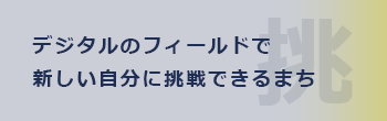 デジタルのフィールドで新しい自分に挑戦できるまち